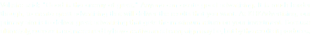 Voltaire said: "Good is the enemy of great." Anyone can create good advertising. It is much harder though, to create great advertising that will deliver the results that you want. At KHKAdvertising, our primary aim is to deliver great advertising that gets the maximum return on your investment. Because ultimately, success is not measured by how creative an ad campaign may be, but by the results it produces.