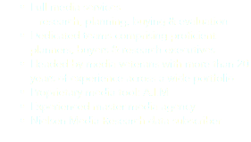 Full media services
research, planning, buying & evaluation
Dedicated teams comprising proficient planners, buyers & research executives
Headed by media veterans with more than 20 years of experience across a wide portfolio
Proprietary media tool: A.I.M
Experienced master media agency
Nielsen Media Research data subscriber
