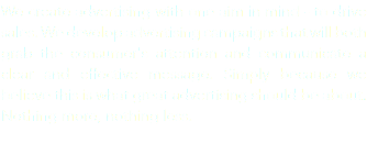 We create advertising with one aim in mind - to drive sales. We develop advertising campaigns that will both grab the consumer's attention and communicate a clear and effective message. Simply because we believe this is what great advertising should be about. Nothing more, nothing less.