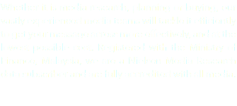Whether it is media research, planning or buying, our vastly experienced media teams will tackle it efficiently to get your message across more effectively, and at the lowest possible cost. Registered with the Ministry of Finance, Malaysia, we are a Nielsen Media Research data subscriber and are fully accredited with all media.