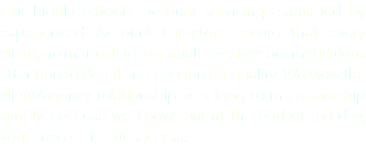 Our highly efficient account servicing teams led by experienced Account Directors ensure that every client, no matter large or small, receives our meticulous attention to detail and passion for quality. We view the client/agency relationship as a long term partnership simply because we know that at the end of the day, your success is our success.